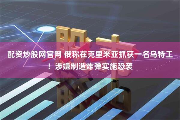 配资炒股网官网 俄称在克里米亚抓获一名乌特工！涉嫌制造炸弹实施恐袭