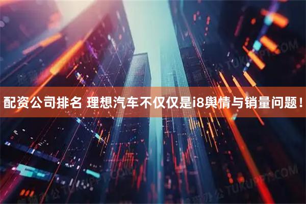 配资公司排名 理想汽车不仅仅是i8舆情与销量问题！