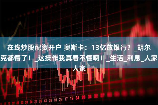 在线炒股配资开户 奥斯卡：13亿放银行？_胡尔克都懵了！_这操作我真看不懂啊！_生活_利息_人家