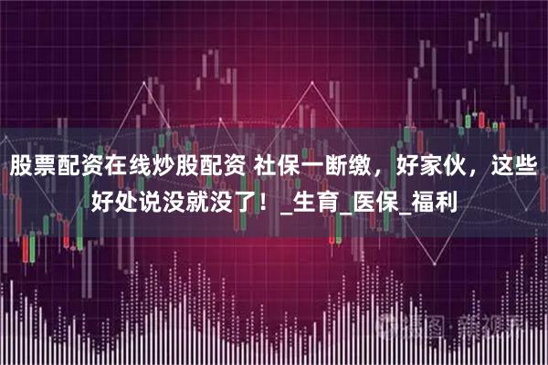 股票配资在线炒股配资 社保一断缴，好家伙，这些好处说没就没了！_生育_医保_福利