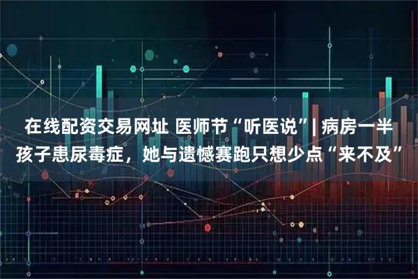 在线配资交易网址 医师节“听医说”| 病房一半孩子患尿毒症，她与遗憾赛跑只想少点“来不及”