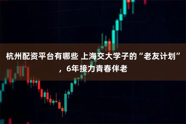 杭州配资平台有哪些 上海交大学子的“老友计划”，6年接力青春伴老