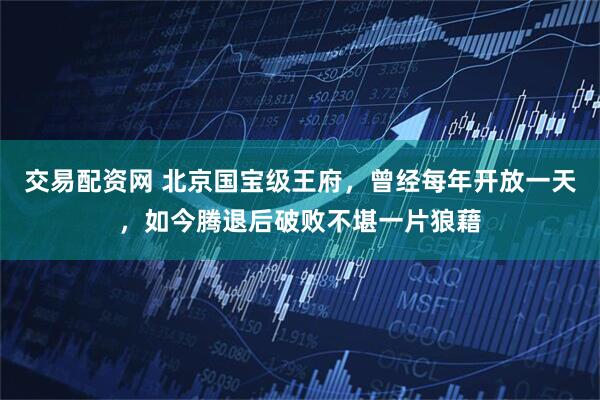 交易配资网 北京国宝级王府，曾经每年开放一天，如今腾退后破败不堪一片狼藉