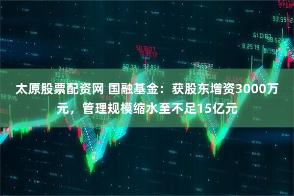 太原股票配资网 国融基金：获股东增资3000万元，管理规模缩水至不足15亿元